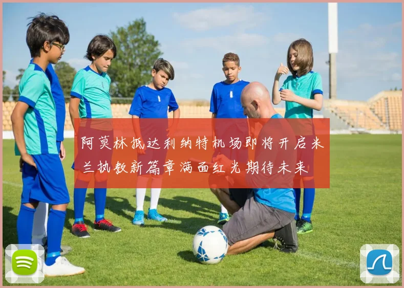 阿莫林抵达利纳特机场即将开启米兰执教新篇章满面红光期待未来