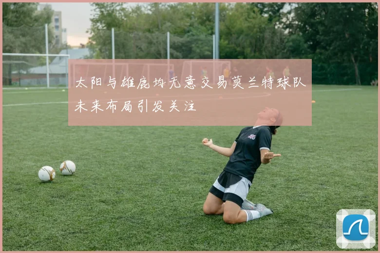 太阳与雄鹿均无意交易莫兰特球队未来布局引发关注