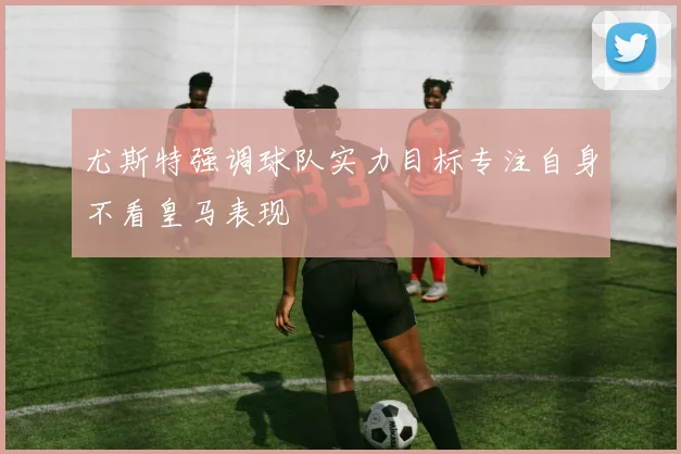 尤斯特强调球队实力目标专注自身不看皇马表现