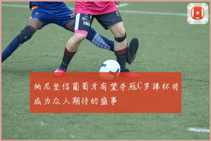 纳尼坚信葡萄牙有望夺冠C罗捧杯将成为众人期待的盛事