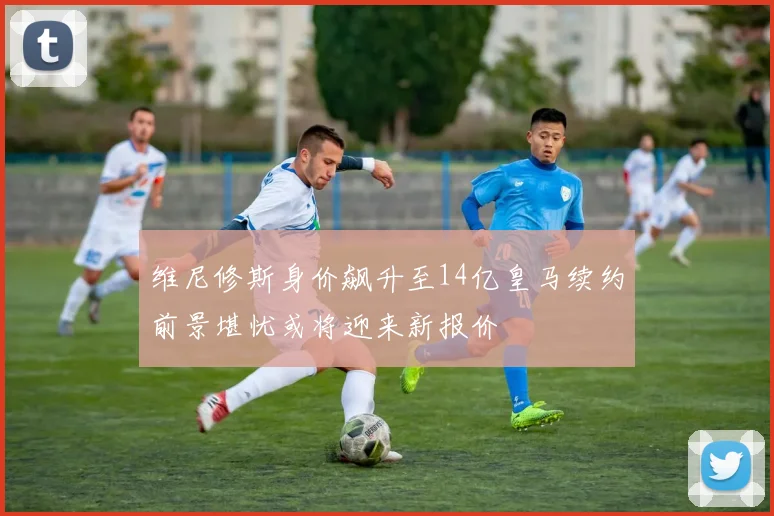 维尼修斯身价飙升至14亿皇马续约前景堪忧或将迎来新报价