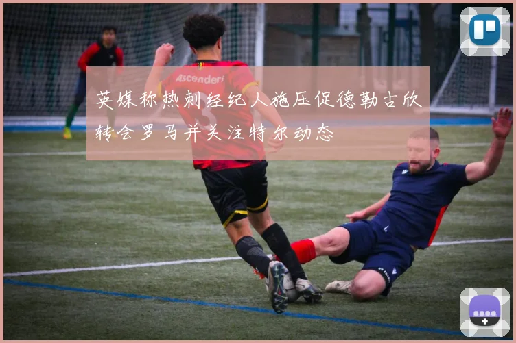 英媒称热刺经纪人施压促德勒古欣转会罗马并关注特尔动态