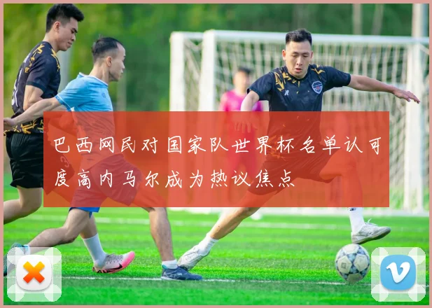 巴西网民对国家队世界杯名单认可度高内马尔成为热议焦点