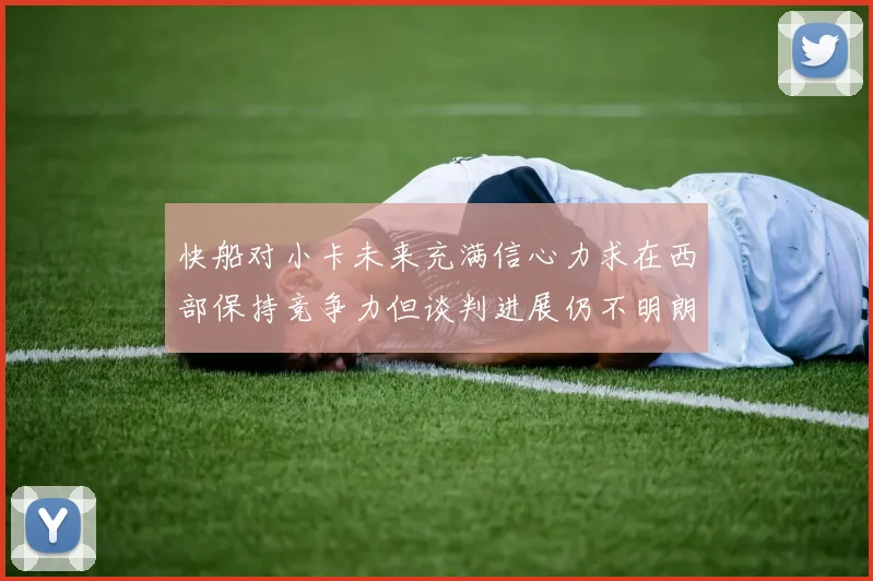 快船对小卡未来充满信心力求在西部保持竞争力但谈判进展仍不明朗