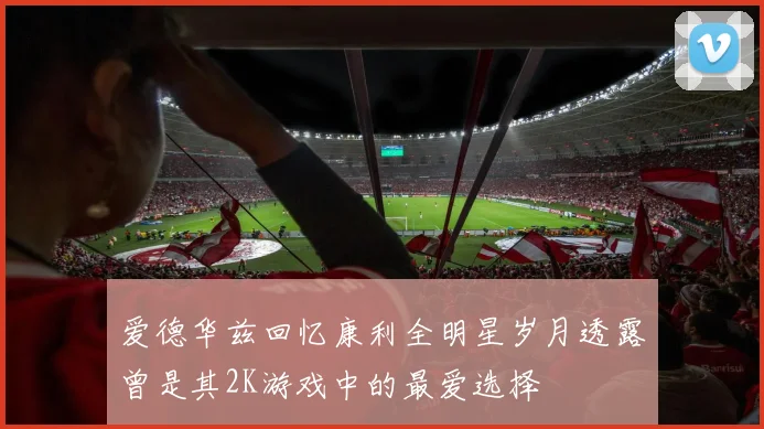 爱德华兹回忆康利全明星岁月透露曾是其2K游戏中的最爱选择