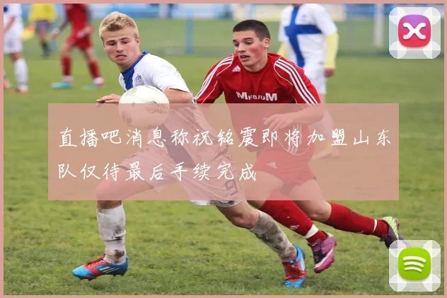 直播吧消息称祝铭震即将加盟山东队仅待最后手续完成