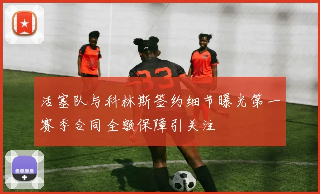 活塞队与科林斯签约细节曝光第一赛季合同全额保障引关注